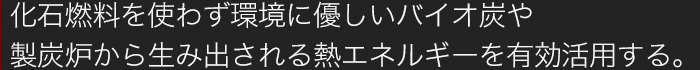 化石燃料を使わず環境にやさしいバイオ炭や製炭炉から生み出される熱エネルギーを有効に活用する。