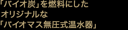 「バイオ炭」を燃料にしたオリジナルな「バイオマス無圧式温水器」