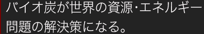 バイオ炭が世界の資源・エネルギー問題の解決策になる。