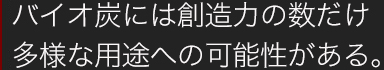 バイオ炭には創造力の数だけ多様な用途への可能性がある。